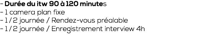 - Durée du itw 90 à 120 minutes - 1 camera plan fixe - 1 ⁄ 2 journée / Rendez-vous préalable - 1 ⁄ 2 journée / Enregistrement interview 4h