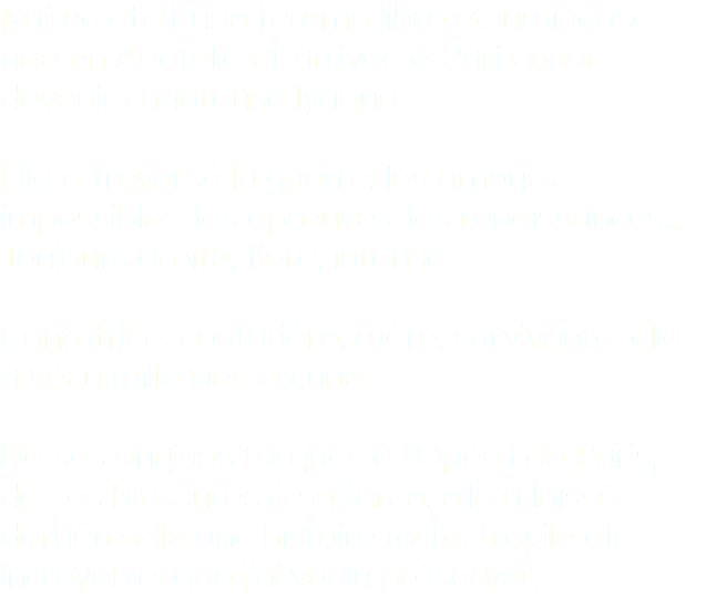 Naïmé était une femme libre et lumineuse, née en Anatolie et arrivée à Paris pour devenir chanteuse lyrique. Elle a traversé la guerre, les amours impossibles, les épreuves, les renaissances… Toujours droite, fière, intense. Cantatrice, couturière, mère, survivante, elle a vécu mille vies en une. De ses origines turques à l’Opéra de Paris, de ses blessures à sa force, elle a laissé derrière elle une histoire forte, fragile et incroyable, que j’ai voulu préserver.