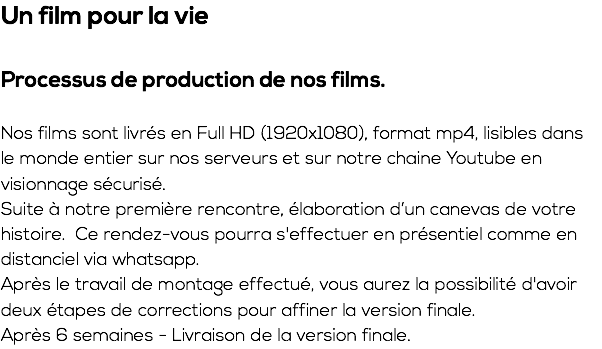 Un film pour la vie Processus de production de nos films. Nos films sont livrés en Full HD (1920x1080), format mp4, lisibles dans le monde entier sur nos serveurs et sur notre chaine Youtube en visionnage sécurisé. Suite à notre première rencontre, élaboration d’un canevas de votre histoire. Ce rendez-vous pourra s'effectuer en présentiel comme en distanciel via whatsapp. Après le travail de montage effectué, vous aurez la possibilité d'avoir deux étapes de corrections pour affiner la version finale. Après 6 semaines - Livraison de la version finale.