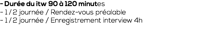 - Durée du itw 90 à 120 minutes - 1 ⁄ 2 journée / Rendez-vous préalable - 1 ⁄ 2 journée / Enregistrement interview 4h