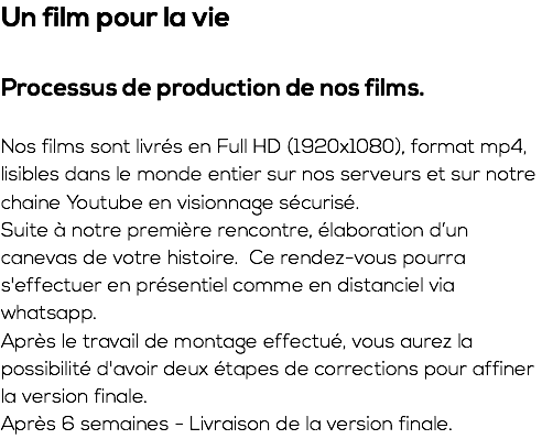 Un film pour la vie Processus de production de nos films. Nos films sont livrés en Full HD (1920x1080), format mp4, lisibles dans le monde entier sur nos serveurs et sur notre chaine Youtube en visionnage sécurisé. Suite à notre première rencontre, élaboration d’un canevas de votre histoire. Ce rendez-vous pourra s'effectuer en présentiel comme en distanciel via whatsapp. Après le travail de montage effectué, vous aurez la possibilité d'avoir deux étapes de corrections pour affiner la version finale. Après 6 semaines - Livraison de la version finale.